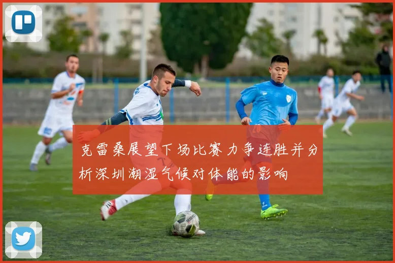 克雷桑展望下场比赛力争连胜并分析深圳潮湿气候对体能的影响