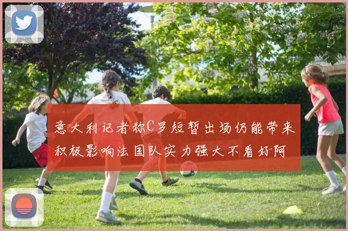 意大利记者称C罗短暂出场仍能带来积极影响法国队实力强大不看好阿根廷表现