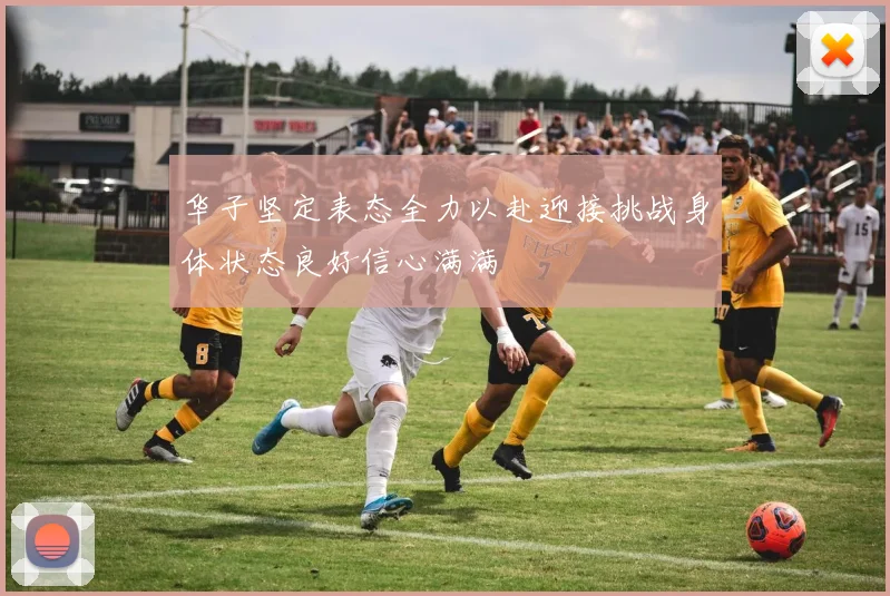 华子坚定表态全力以赴迎接挑战身体状态良好信心满满
