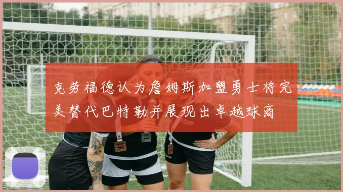 克劳福德认为詹姆斯加盟勇士将完美替代巴特勒并展现出卓越球商