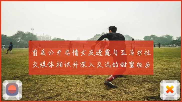 首度公开恋情女友透露与亚马尔社交媒体相识并深入交流的甜蜜经历