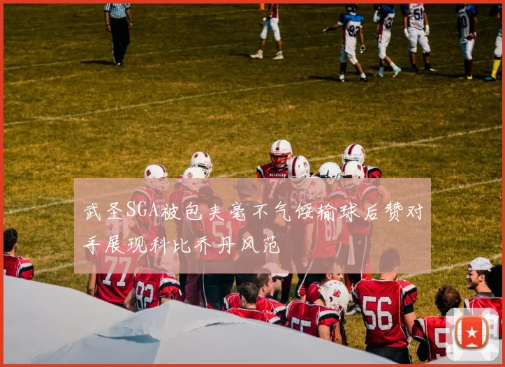 武圣SGA被包夹毫不气馁输球后赞对手展现科比乔丹风范