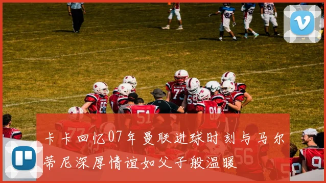 卡卡回忆07年曼联进球时刻与马尔蒂尼深厚情谊如父子般温暖