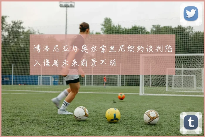 博洛尼亚与奥尔索里尼续约谈判陷入僵局未来前景不明