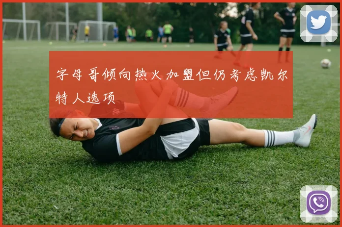 字母哥倾向热火加盟但仍考虑凯尔特人选项