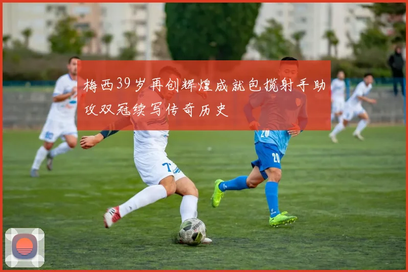 梅西39岁再创辉煌成就包揽射手助攻双冠续写传奇历史