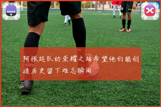 阿根廷队的荣耀之路希望他们能创造历史留下难忘瞬间