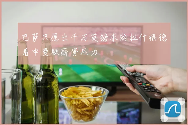巴萨只愿出千万英镑求购拉什福德看中曼联薪资压力
