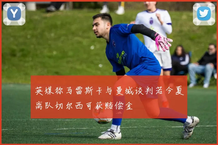 英媒称马雷斯卡与曼城谈判若今夏离队切尔西可获赔偿金