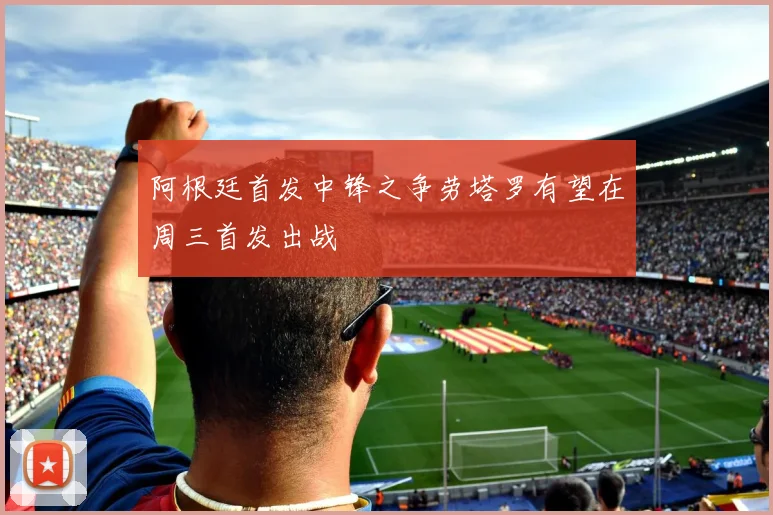 阿根廷首发中锋之争劳塔罗有望在周三首发出战