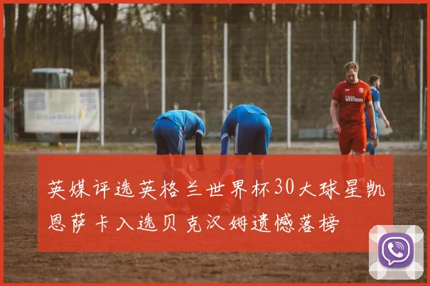 英媒评选英格兰世界杯30大球星凯恩萨卡入选贝克汉姆遗憾落榜