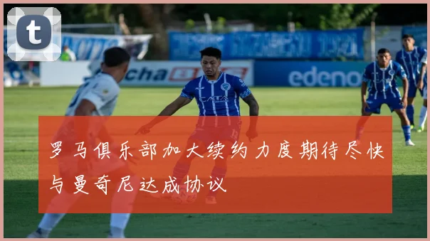 罗马俱乐部加大续约力度期待尽快与曼奇尼达成协议