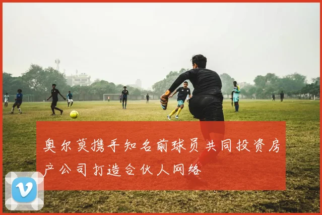 奥尔莫携手知名前球员共同投资房产公司打造合伙人网络