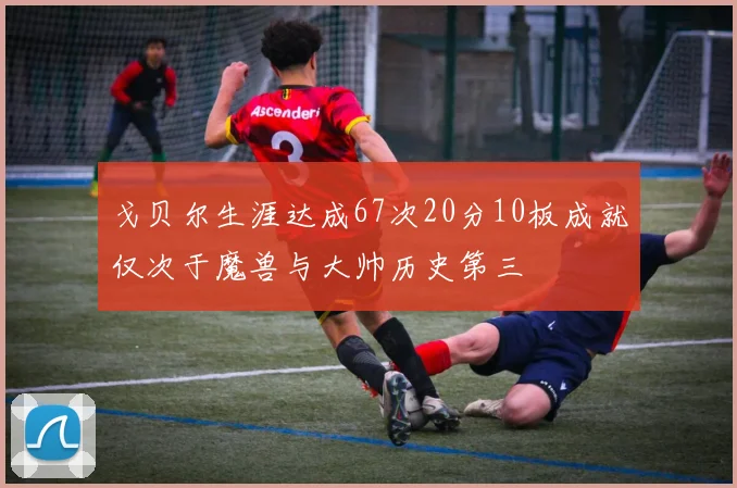 戈贝尔生涯达成67次20分10板成就仅次于魔兽与大帅历史第三