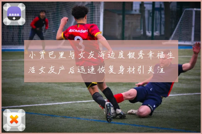 小贾巴里与女友海边度假秀幸福生活女友产后迅速恢复身材引关注