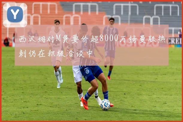 西汉姆对M费要价超8000万镑曼联热刺仍在积极洽谈中