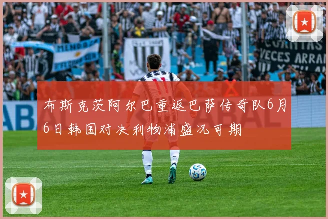 布斯克茨阿尔巴重返巴萨传奇队6月6日韩国对决利物浦盛况可期