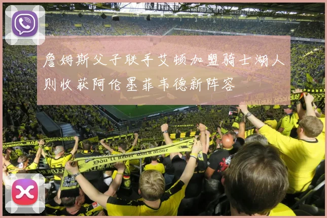 詹姆斯父子联手艾顿加盟骑士湖人则收获阿伦墨菲韦德新阵容