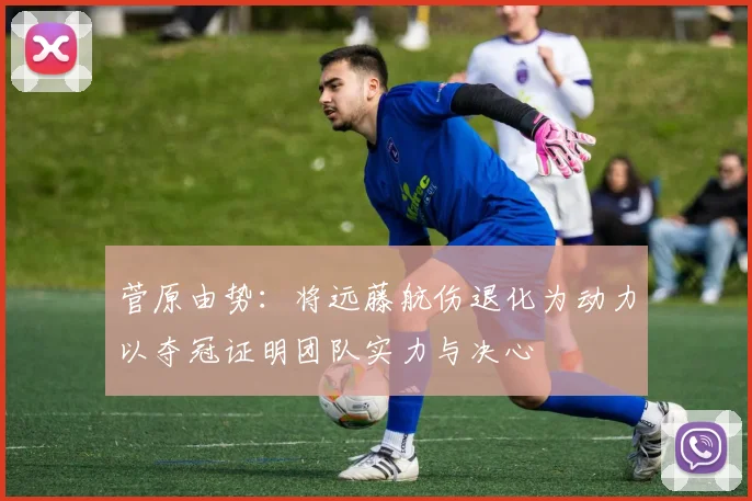 菅原由势：将远藤航伤退化为动力以夺冠证明团队实力与决心